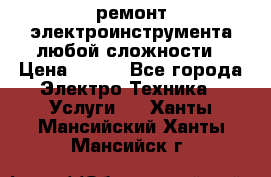 ремонт электроинструмента любой сложности › Цена ­ 100 - Все города Электро-Техника » Услуги   . Ханты-Мансийский,Ханты-Мансийск г.